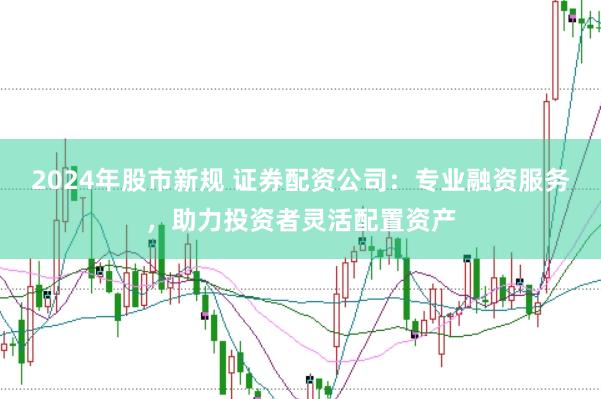 2024年股市新规 证券配资公司：专业融资服务，助力投资者灵活配置资产