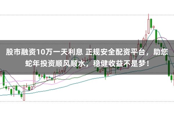 股市融资10万一天利息 正规安全配资平台，助您蛇年投资顺风顺水，稳健收益不是梦！