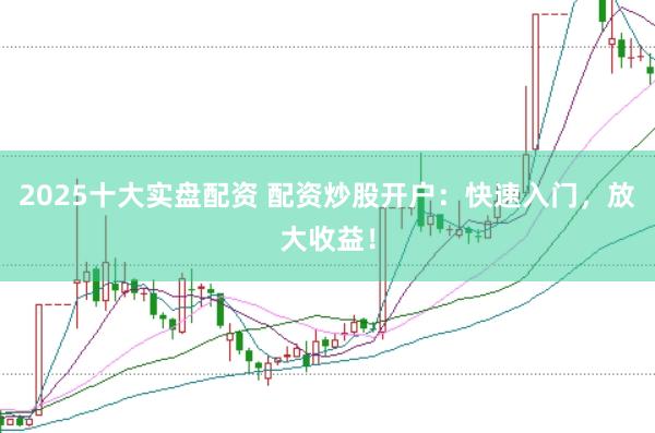 2025十大实盘配资 配资炒股开户：快速入门，放大收益！