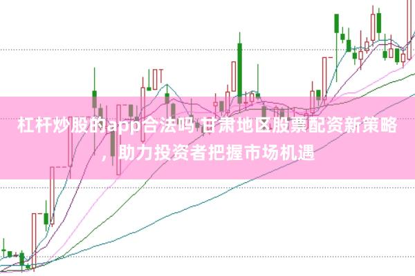 杠杆炒股的app合法吗 甘肃地区股票配资新策略，助力投资者把握市场机遇