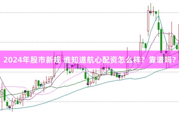 2024年股市新规 谁知道航心配资怎么样？靠谱吗？