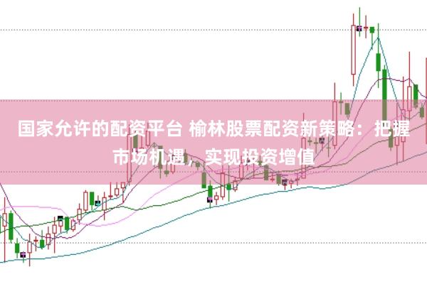 国家允许的配资平台 榆林股票配资新策略：把握市场机遇，实现投资增值