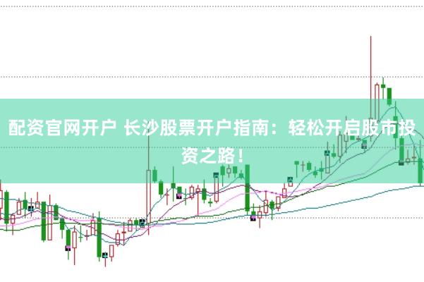 配资官网开户 长沙股票开户指南：轻松开启股市投资之路！