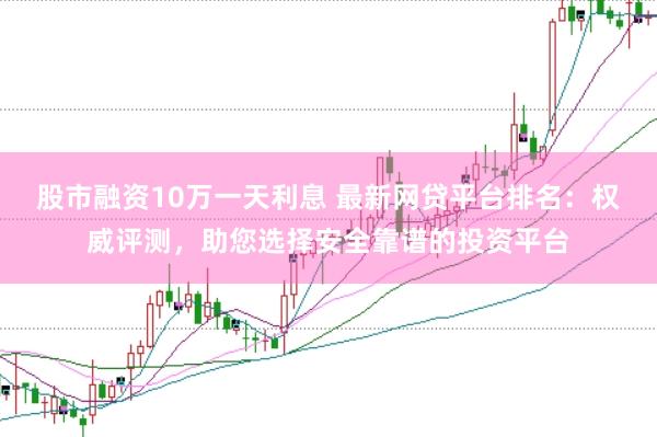 股市融资10万一天利息 最新网贷平台排名：权威评测，助您选择安全靠谱的投资平台
