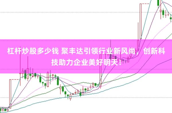 杠杆炒股多少钱 聚丰达引领行业新风尚，创新科技助力企业美好明天！