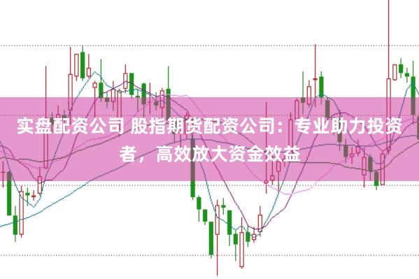 实盘配资公司 股指期货配资公司：专业助力投资者，高效放大资金效益