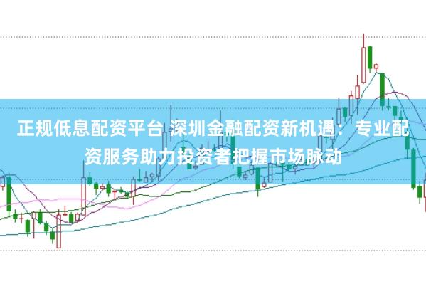 正规低息配资平台 深圳金融配资新机遇：专业配资服务助力投资者把握市场脉动