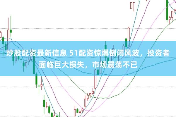 炒股配资最新信息 51配资惊爆倒闭风波,投资者面临巨大损失,市场震荡不已