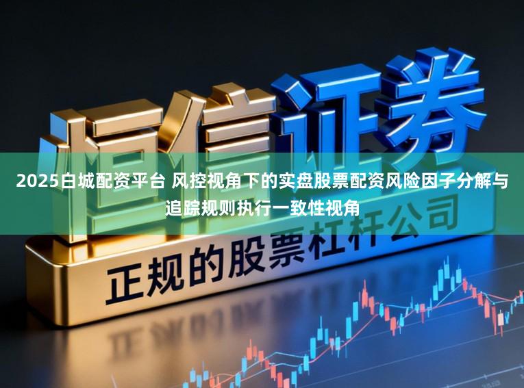 2025白城配资平台 风控视角下的实盘股票配资风险因子分解与追踪规则执行一致性视角