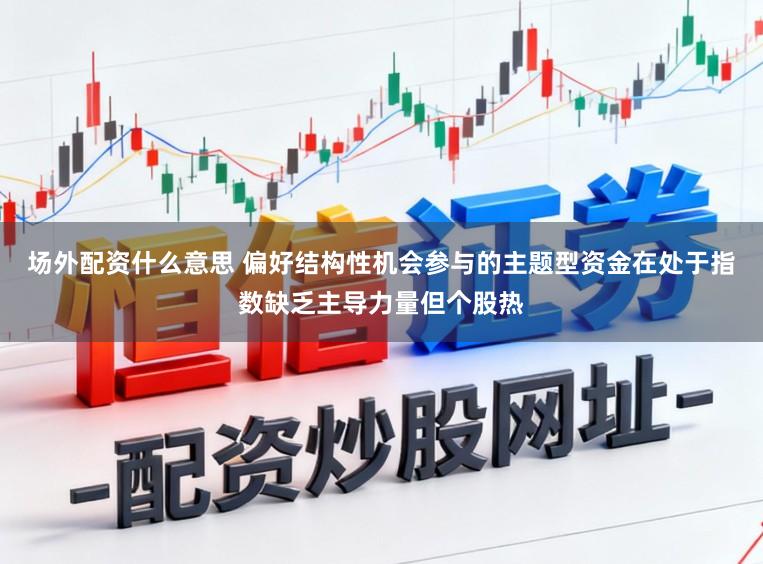 场外配资什么意思 偏好结构性机会参与的主题型资金在处于指数缺乏主导力量但个股热