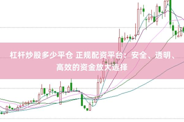 杠杆炒股多少平仓 正规配资平台：安全、透明、高效的资金放大选择
